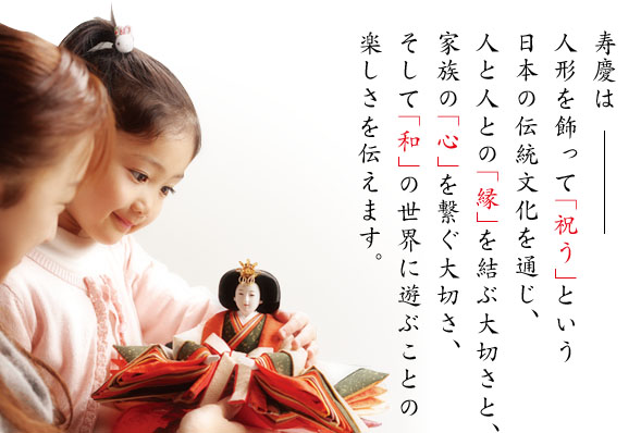 寿慶は人形を飾って「祝う」という日本の伝統文化を通じ、人と人との「縁」を結ぶ大切さと、家族の「心」を繋ぐ大切さ、そして「和」の世界に遊ぶことの楽しさを伝えます。